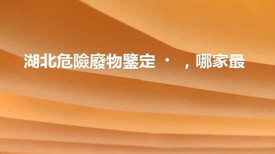 湖北危險廢物鑒定，哪家最靠譜？